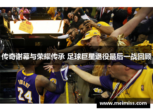 传奇谢幕与荣耀传承 足球巨星退役最后一战回顾