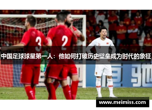 中国足球球星第一人：他如何打破历史壁垒成为时代的象征